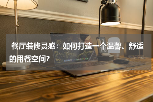 餐厅装修灵感:如何打造一个温馨、舒适的用餐空间?