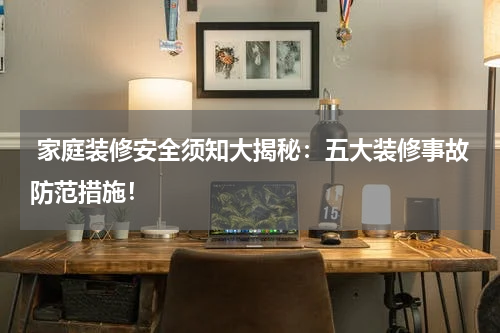  家庭装修安全须知大揭秘：五大装修事故防范措施！