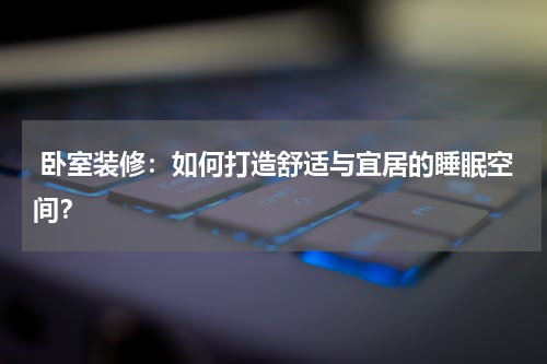  卧室装修：如何打造舒适与宜居的睡眠空间？