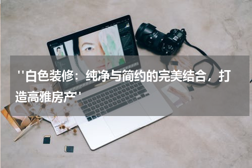 "白色装修:纯净与简约的完美结合,打造高雅房产"