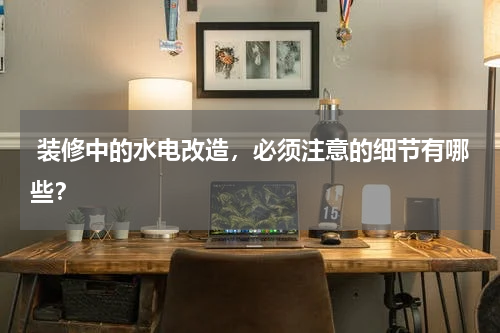  装修中的水电改造，必须注意的细节有哪些？