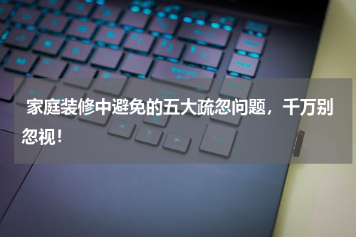  家庭装修中避免的五大疏忽问题，千万别忽视！
