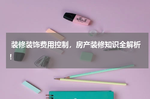  装修装饰费用控制，房产装修知识全解析！