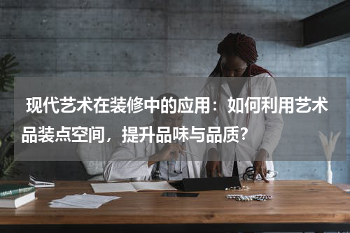  现代艺术在装修中的应用：如何利用艺术品装点空间，提升品味与品质？