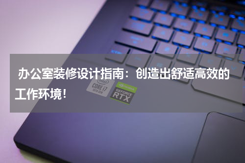 办公室装修设计指南：创造出舒适高效的工作环境！