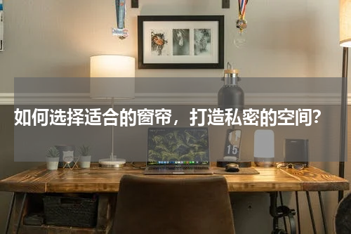  如何选择适合的窗帘，打造私密的空间？