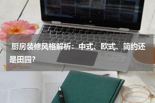  厨房装修风格解析：中式、欧式、简约还是田园？