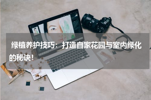 绿植养护技巧:打造自家花园与室内绿化的秘诀!