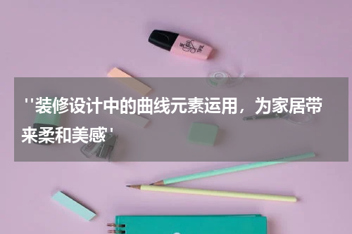 "装修设计中的曲线元素运用,为家居带来柔和美感"