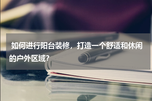  如何进行阳台装修，打造一个舒适和休闲的户外区域？