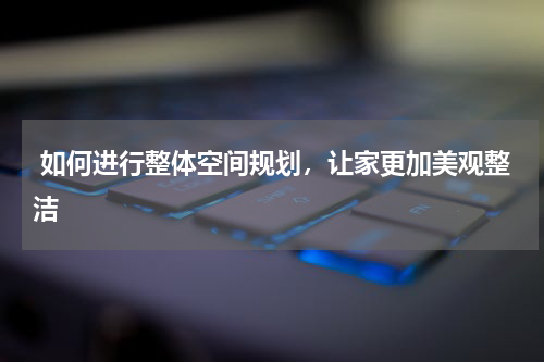  如何进行整体空间规划，让家更加美观整洁