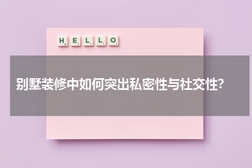  别墅装修中如何突出私密性与社交性？