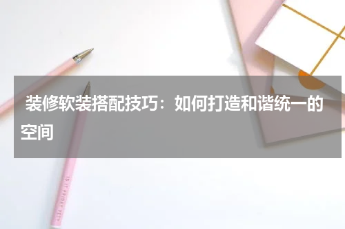  装修软装搭配技巧：如何打造和谐统一的空间