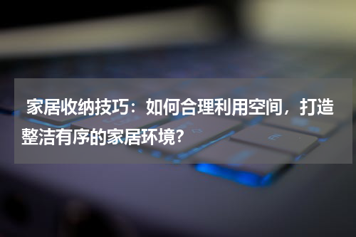  家居收纳技巧：如何合理利用空间，打造整洁有序的家居环境？