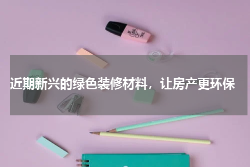  近期新兴的绿色装修材料，让房产更环保