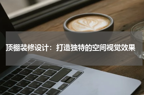  顶棚装修设计：打造独特的空间视觉效果