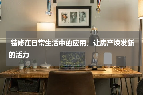  装修在日常生活中的应用，让房产焕发新的活力