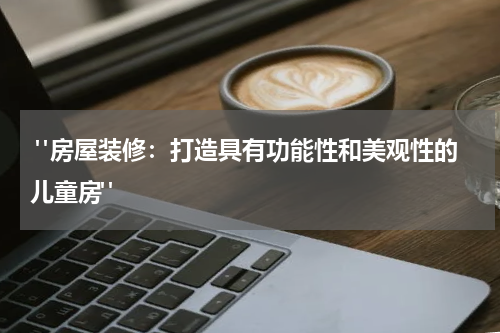  "房屋装修：打造具有功能性和美观性的儿童房"
