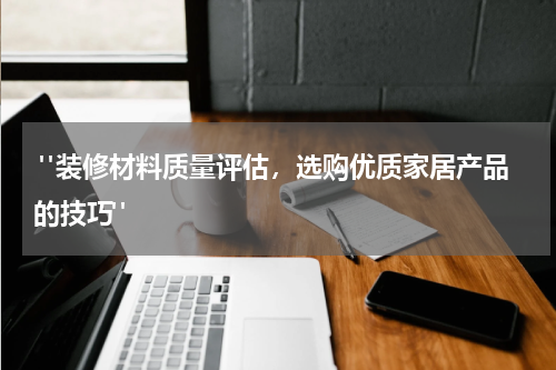 "装修材料质量评估,选购优质家居产品的技巧"