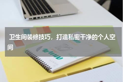  卫生间装修技巧，打造私密干净的个人空间