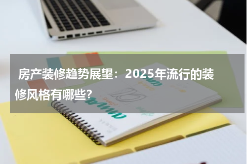  房产装修趋势展望：2025年流行的装修风格有哪些？