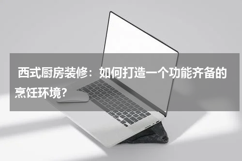  西式厨房装修：如何打造一个功能齐备的烹饪环境？