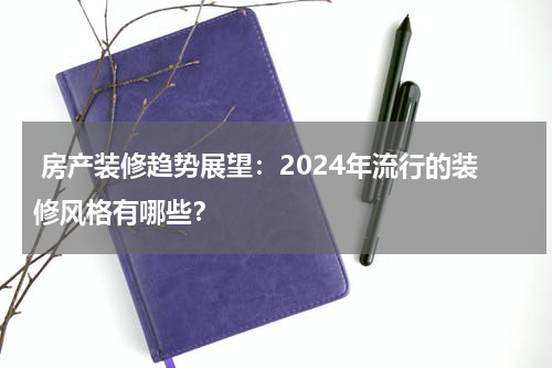  房产装修趋势展望：2024年流行的装修风格有哪些？
