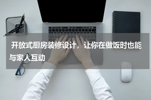  开放式厨房装修设计，让你在做饭时也能与家人互动