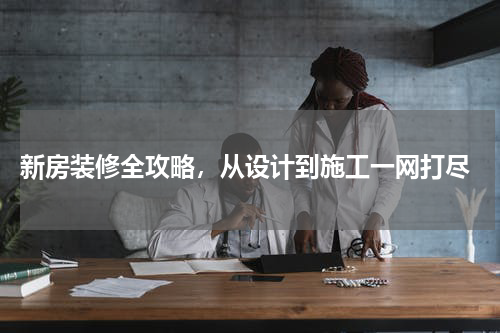  新房装修全攻略，从设计到施工一网打尽