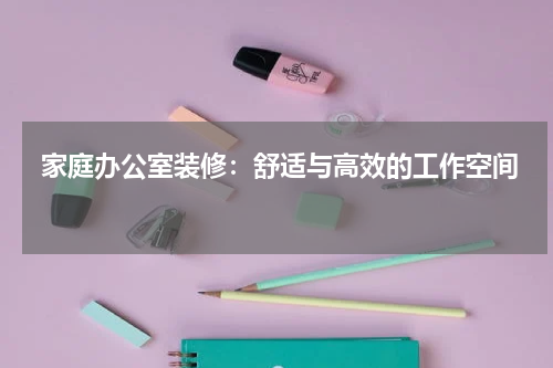  家庭办公室装修：舒适与高效的工作空间 