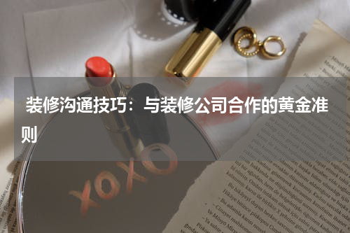  装修沟通技巧：与装修公司合作的黄金准则