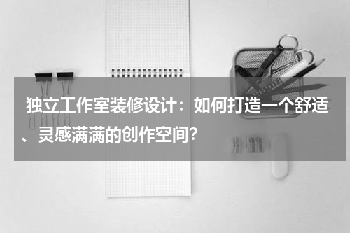独立工作室装修设计:如何打造一个舒适、灵感满满的创作空间?