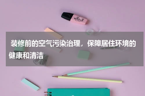  装修前的空气污染治理，保障居住环境的健康和清洁