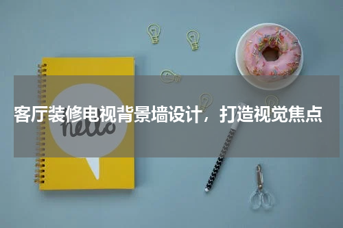  客厅装修电视背景墙设计，打造视觉焦点