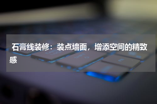  石膏线装修：装点墙面，增添空间的精致感