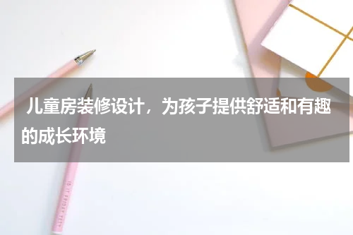  儿童房装修设计，为孩子提供舒适和有趣的成长环境