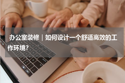  办公室装修｜如何设计一个舒适高效的工作环境？