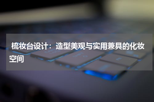  梳妆台设计：造型美观与实用兼具的化妆空间