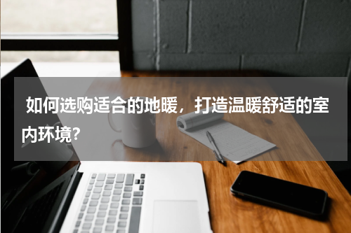  如何选购适合的地暖，打造温暖舒适的室内环境？