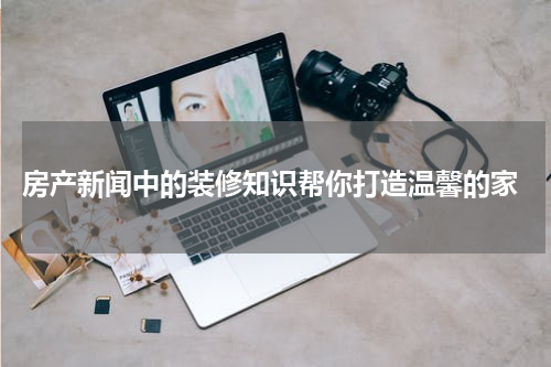  房产新闻中的装修知识帮你打造温馨的家