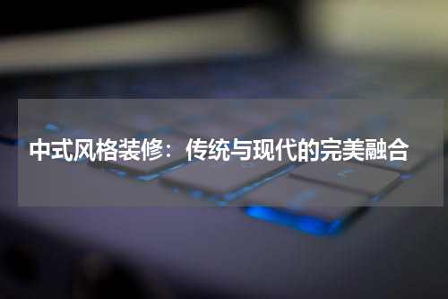  中式风格装修：传统与现代的完美融合