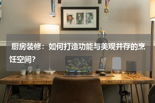  厨房装修：如何打造功能与美观并存的烹饪空间？