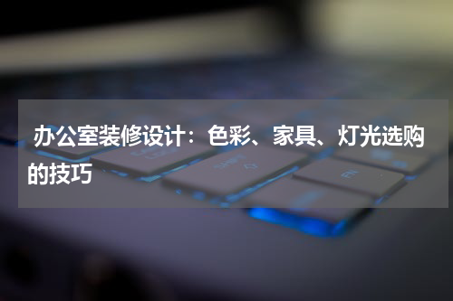  办公室装修设计：色彩、家具、灯光选购的技巧