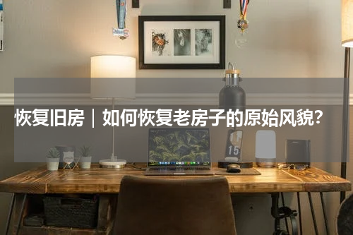  恢复旧房｜如何恢复老房子的原始风貌？