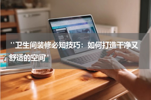  "卫生间装修必知技巧：如何打造干净又舒适的空间"