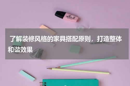  了解装修风格的家具搭配原则，打造整体和谐效果