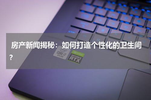 房产新闻揭秘：如何打造个性化的卫生间？