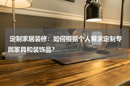  定制家居装修：如何根据个人需求定制专属家具和装饰品？