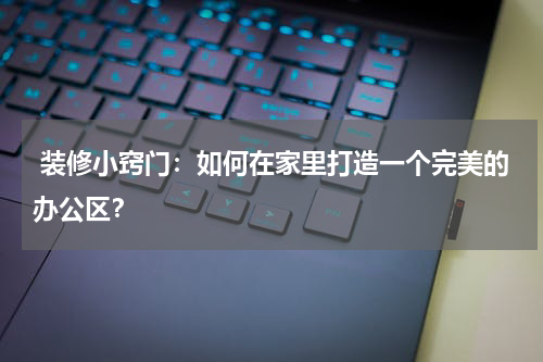  装修小窍门：如何在家里打造一个完美的办公区？