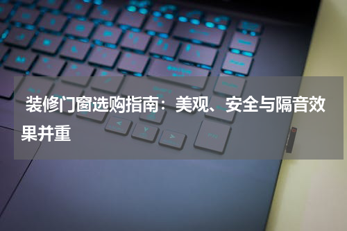  装修门窗选购指南：美观、安全与隔音效果并重
